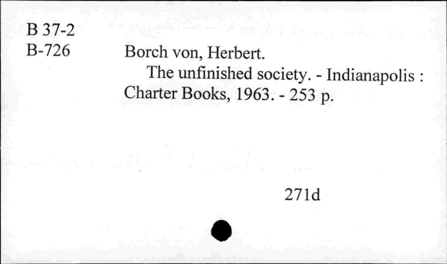 ﻿B 37-2
B-726 Borch von, Herbert.
The unfinished society. - Indianapolis : Charter Books, 1963. - 253 p.
271d